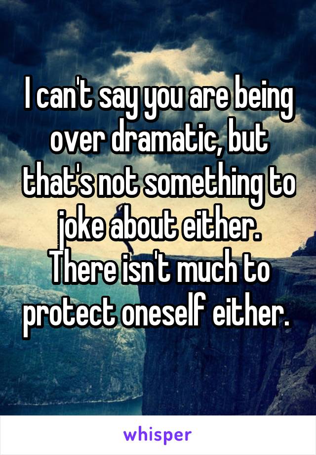 I can't say you are being over dramatic, but that's not something to joke about either.
There isn't much to protect oneself either. 

