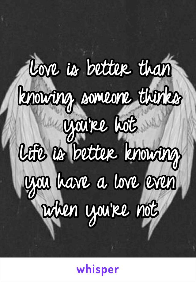 Love is better than knowing someone thinks you're hot
Life is better knowing you have a love even when you're not