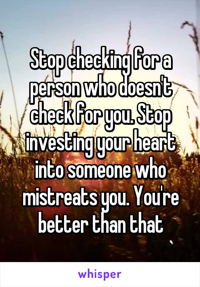 Stop checking for a person who doesn't check for you. Stop investing your heart into someone who mistreats you. You're better than that