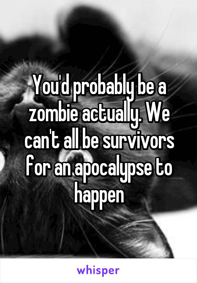 You'd probably be a zombie actually. We can't all be survivors for an apocalypse to happen