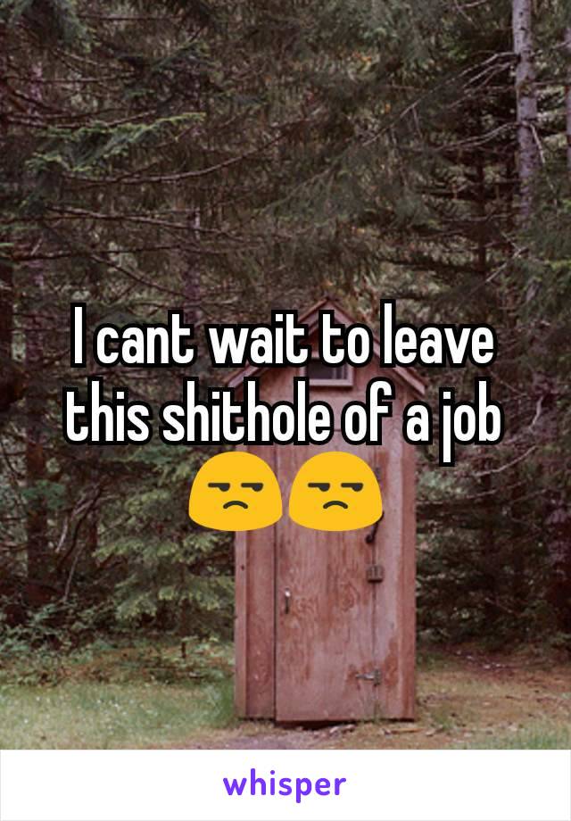 I cant wait to leave this shithole of a job 😒😒