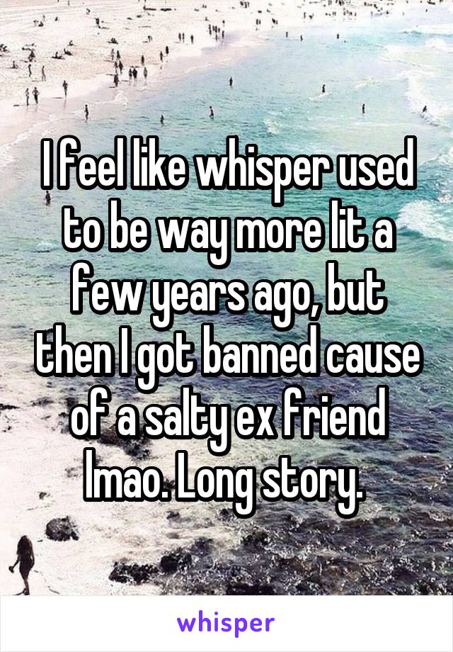 I feel like whisper used to be way more lit a few years ago, but then I got banned cause of a salty ex friend lmao. Long story. 