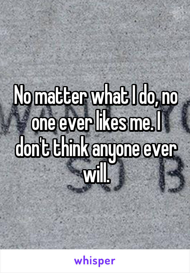 No matter what I do, no one ever likes me. I don't think anyone ever will.