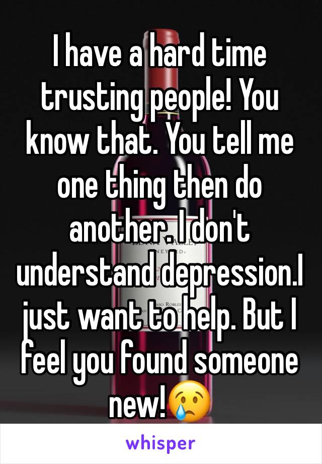 I have a hard time trusting people! You know that. You tell me one thing then do another. I don't understand depression.I just want to help. But I feel you found someone new!😢