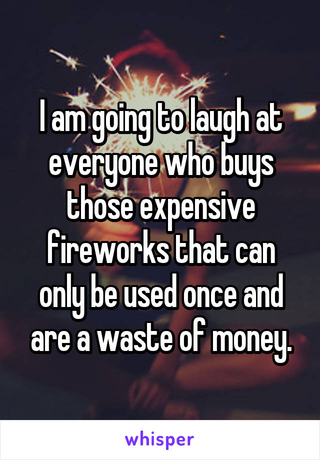 I am going to laugh at everyone who buys those expensive fireworks that can only be used once and are a waste of money.