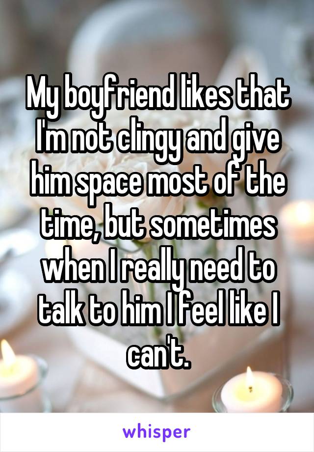 My boyfriend likes that I'm not clingy and give him space most of the time, but sometimes when I really need to talk to him I feel like I can't.