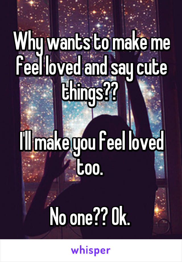Why wants to make me feel loved and say cute things?? 

I'll make you feel loved too. 

No one?? Ok. 