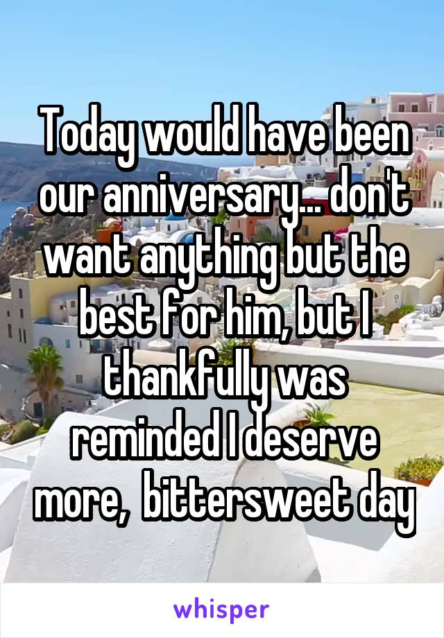 Today would have been our anniversary... don't want anything but the best for him, but I thankfully was reminded I deserve more,  bittersweet day