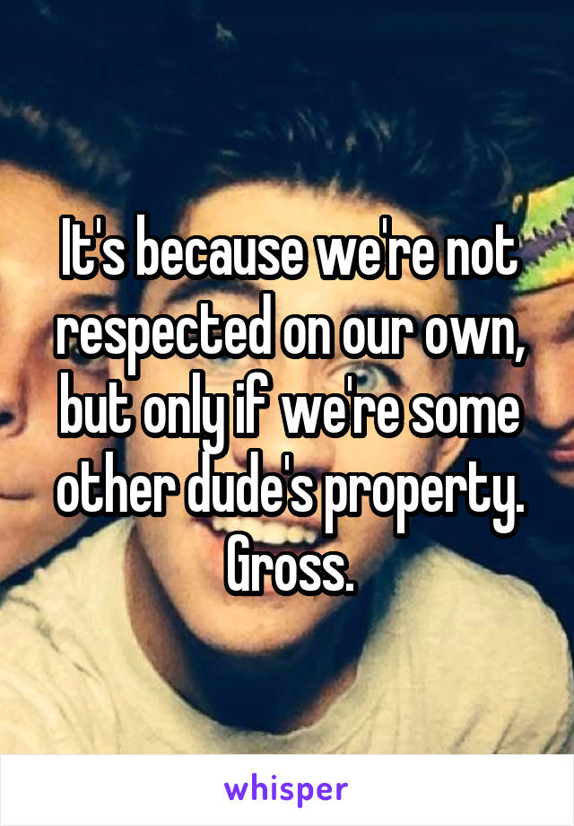 It's because we're not respected on our own, but only if we're some other dude's property. Gross.