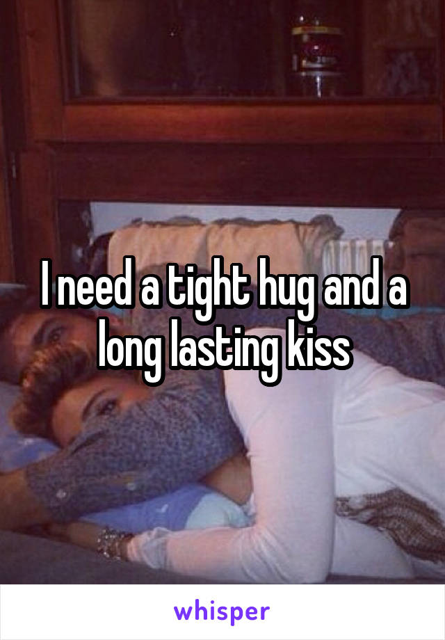 I need a tight hug and a long lasting kiss