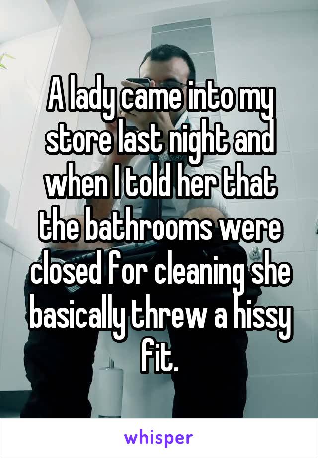 A lady came into my store last night and when I told her that the bathrooms were closed for cleaning she basically threw a hissy fit.