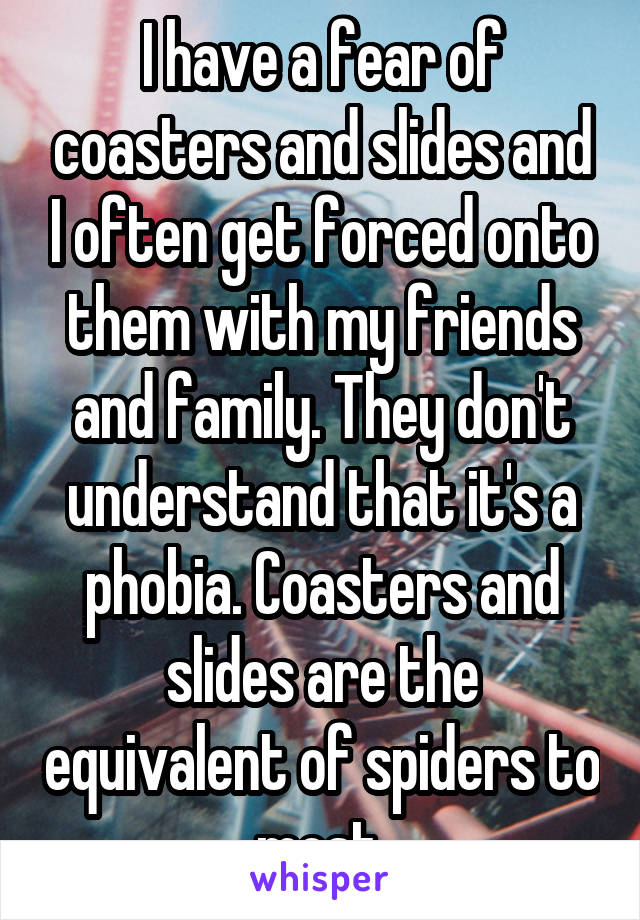 I have a fear of coasters and slides and I often get forced onto them with my friends and family. They don't understand that it's a phobia. Coasters and slides are the equivalent of spiders to most.