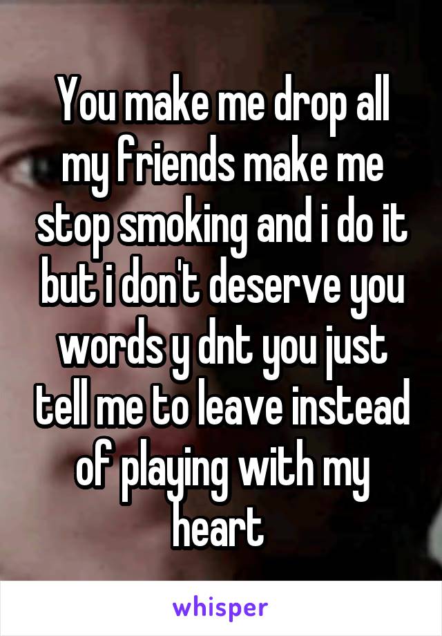 You make me drop all my friends make me stop smoking and i do it but i don't deserve you words y dnt you just tell me to leave instead of playing with my heart 