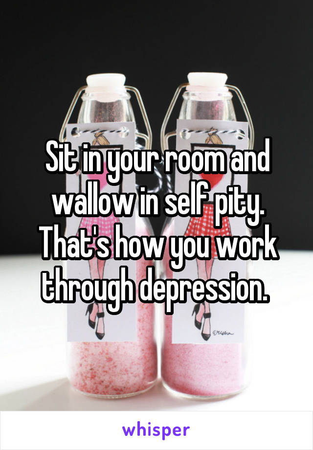 Sit in your room and wallow in self pity. That's how you work through depression. 