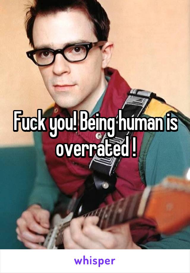 Fuck you! Being human is overrated !