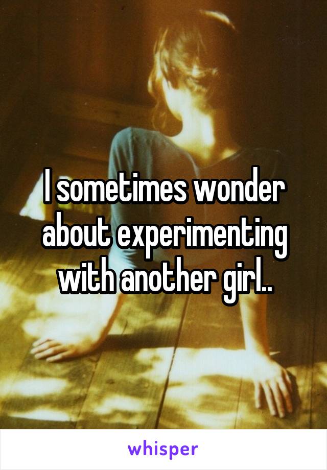 I sometimes wonder about experimenting with another girl..