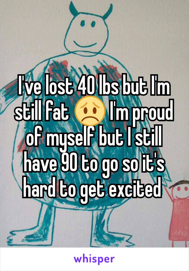 I've lost 40 lbs but I'm still fat 😞 I'm proud of myself but I still have 90 to go so it's hard to get excited 