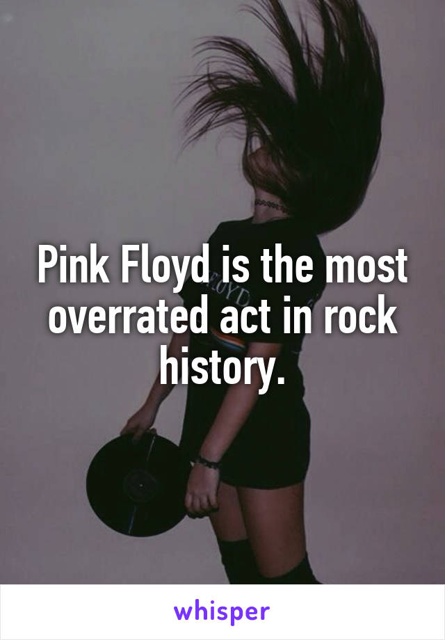 Pink Floyd is the most overrated act in rock history.
