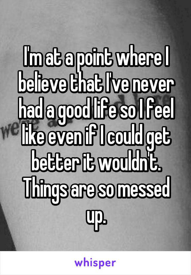I'm at a point where I believe that I've never had a good life so I feel like even if I could get better it wouldn't. Things are so messed up.