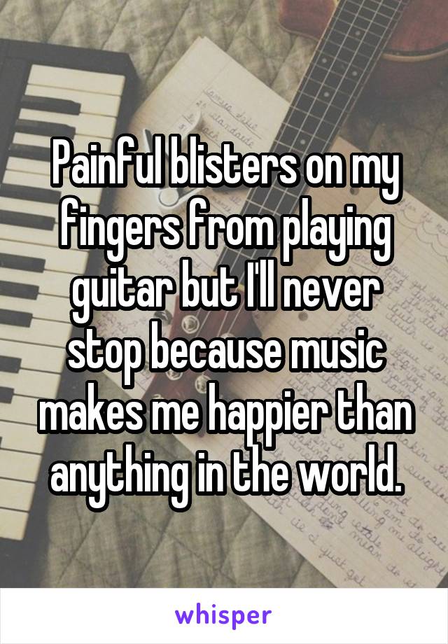 Painful blisters on my fingers from playing guitar but I'll never stop because music makes me happier than anything in the world.