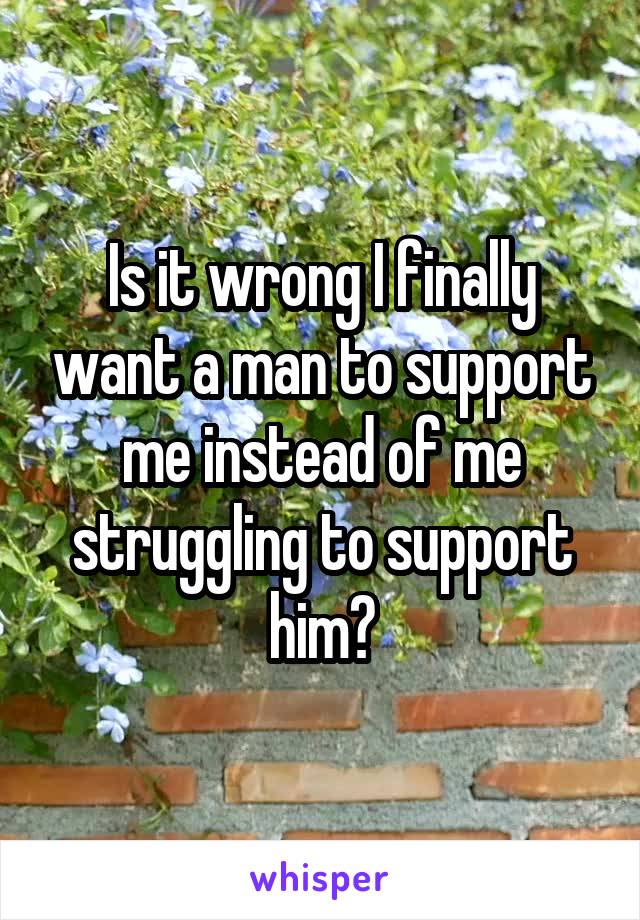 Is it wrong I finally want a man to support me instead of me struggling to support him?