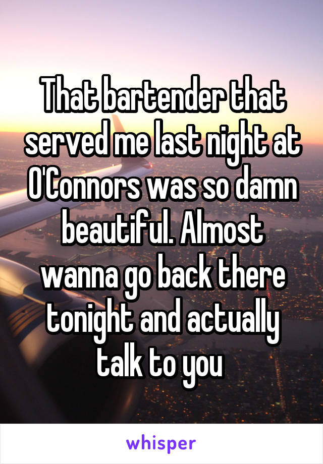 That bartender that served me last night at O'Connors was so damn beautiful. Almost wanna go back there tonight and actually talk to you 