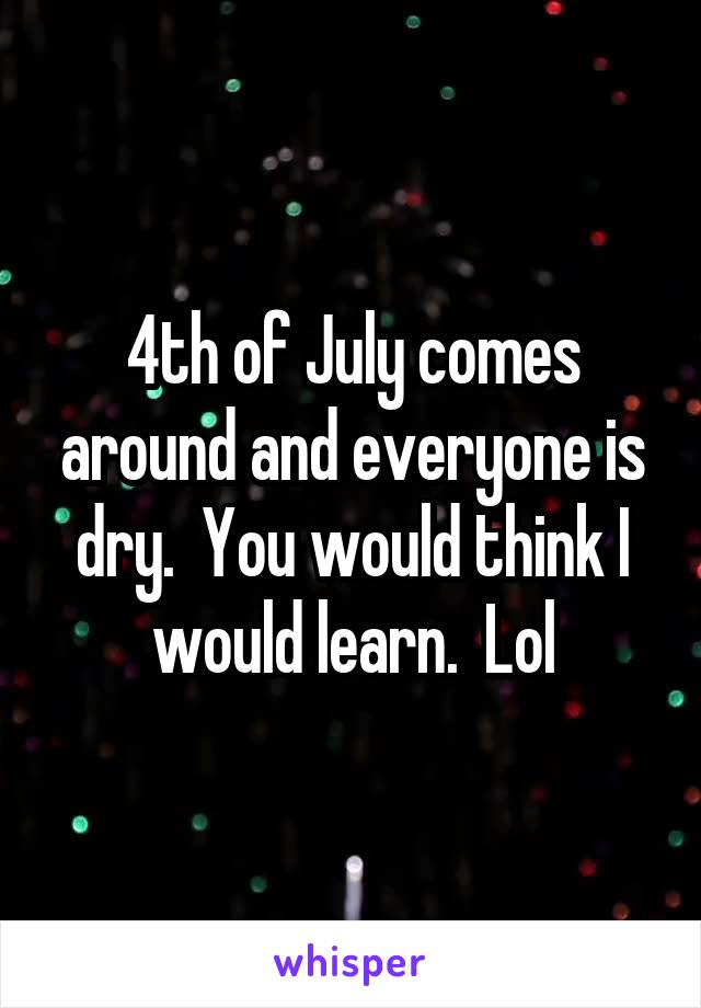 4th of July comes around and everyone is dry.  You would think I would learn.  Lol