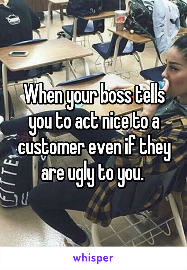 When your boss tells you to act nice to a customer even if they are ugly to you. 