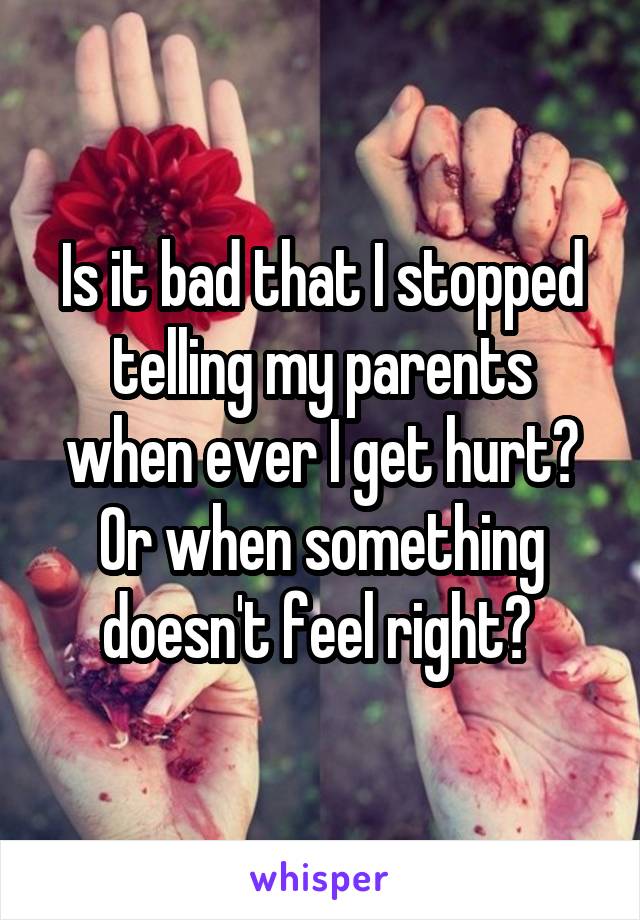 Is it bad that I stopped telling my parents when ever I get hurt? Or when something doesn't feel right? 
