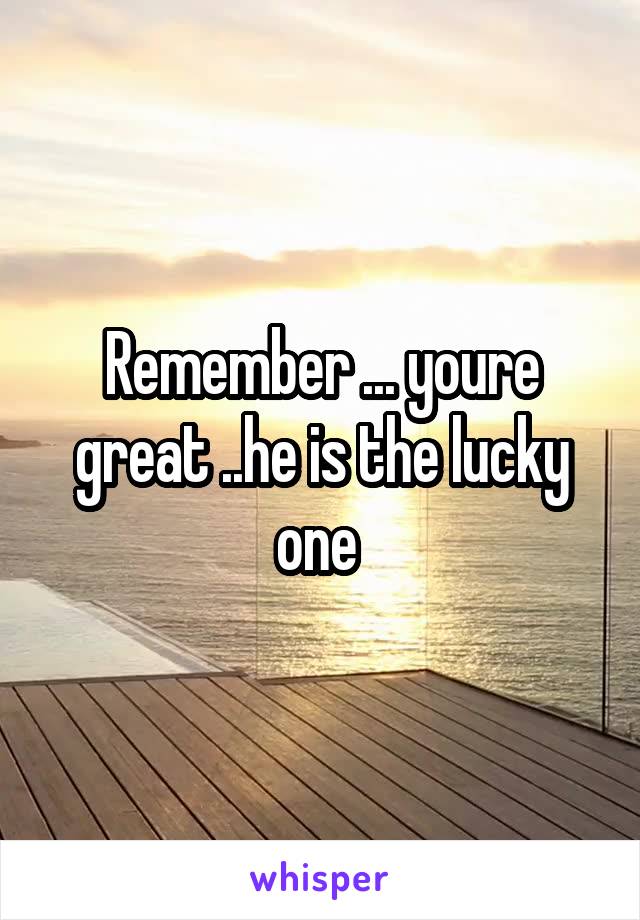 Remember ... youre great ..he is the lucky one 