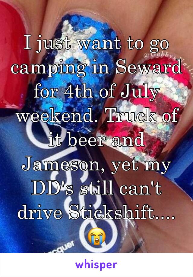 I just want to go camping in Seward for 4th of July weekend. Truck of it beer and Jameson, yet my DD's still can't drive Stickshift.... 😭