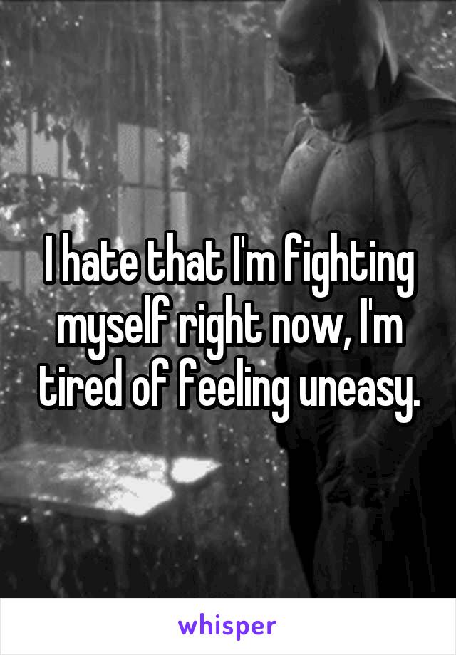 I hate that I'm fighting myself right now, I'm tired of feeling uneasy.