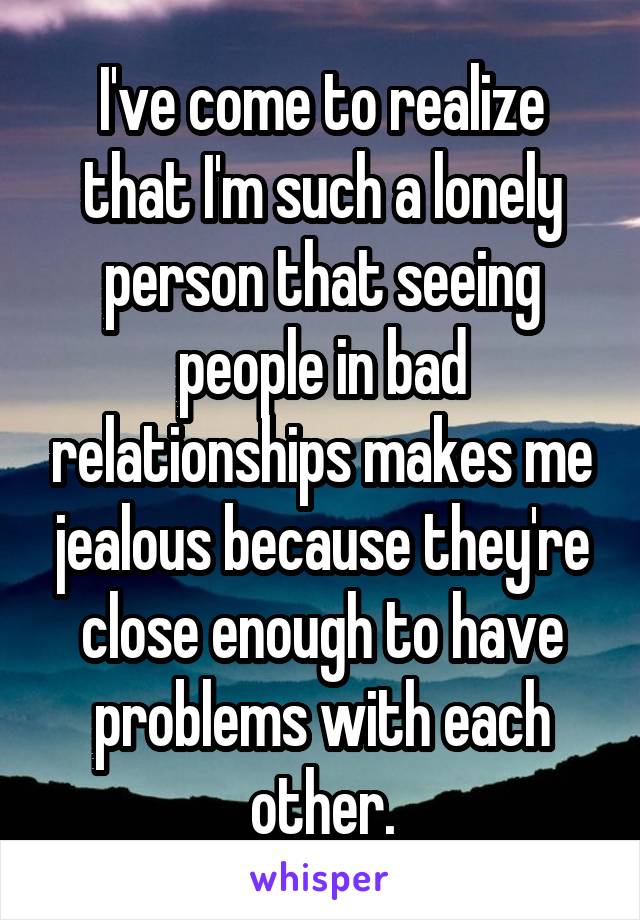 I've come to realize that I'm such a lonely person that seeing people in bad relationships makes me jealous because they're close enough to have problems with each other.