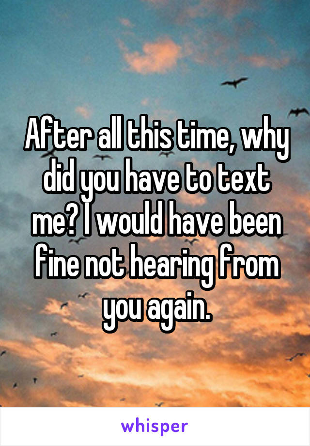 After all this time, why did you have to text me? I would have been fine not hearing from you again.