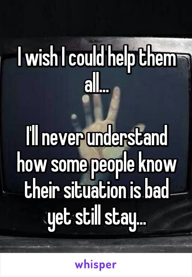 I wish I could help them all...

I'll never understand how some people know their situation is bad yet still stay...