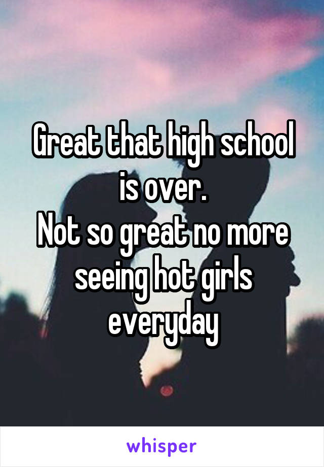 Great that high school is over.
Not so great no more seeing hot girls everyday