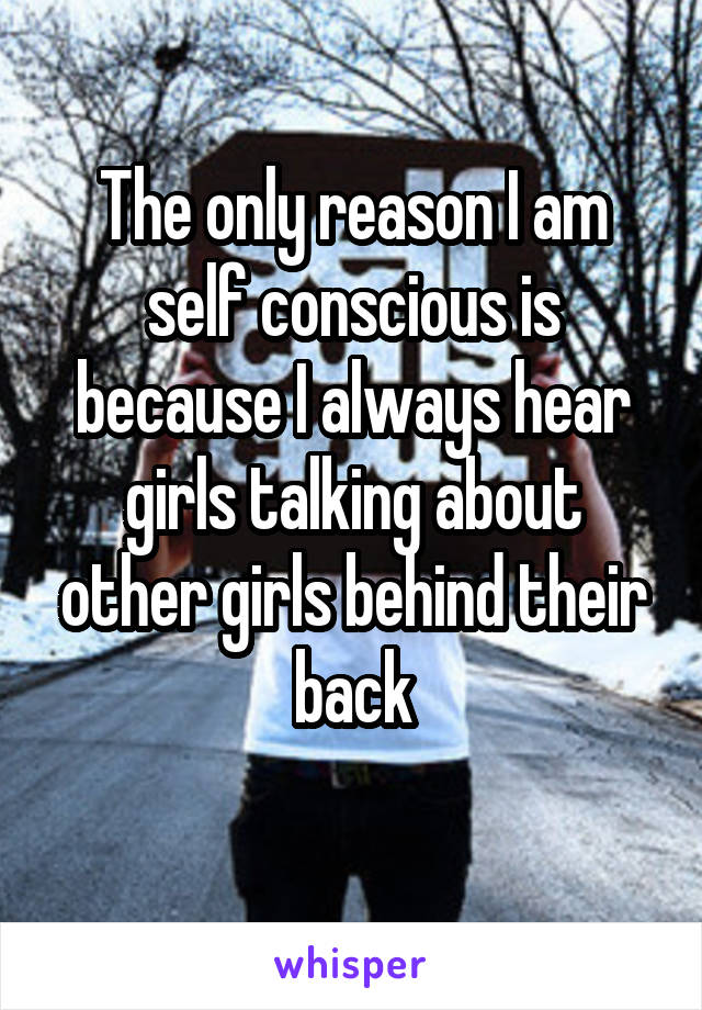 The only reason I am self conscious is because I always hear girls talking about other girls behind their back
