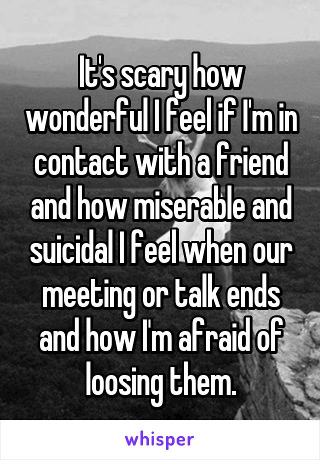 It's scary how wonderful I feel if I'm in contact with a friend and how miserable and suicidal I feel when our meeting or talk ends and how I'm afraid of loosing them.
