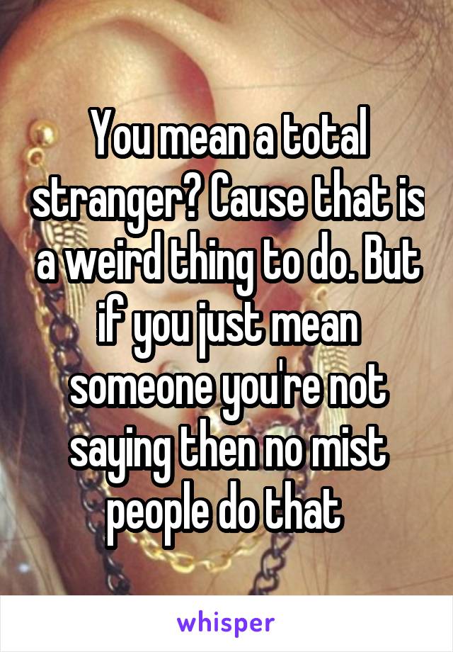 You mean a total stranger? Cause that is a weird thing to do. But if you just mean someone you're not saying then no mist people do that 