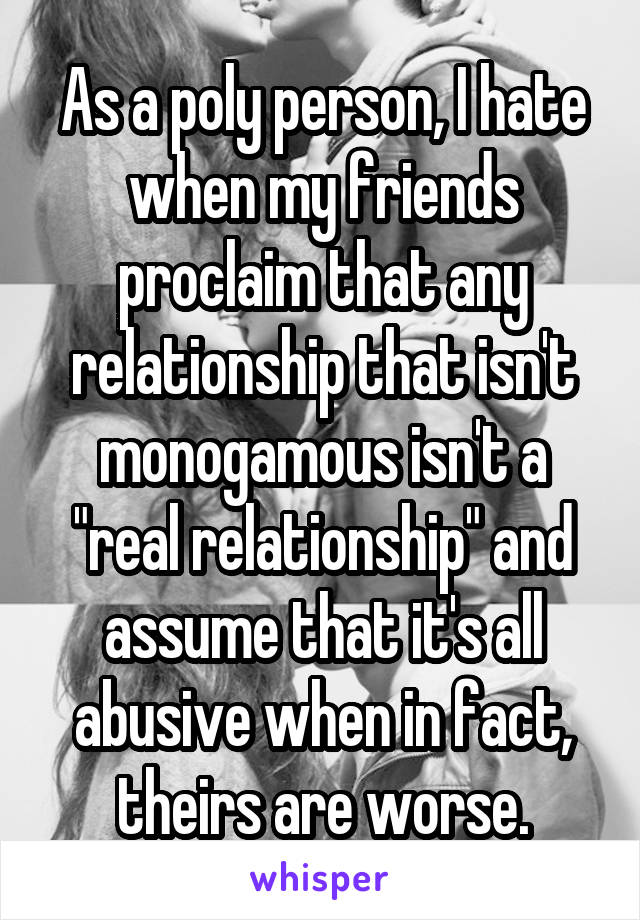 As a poly person, I hate when my friends proclaim that any relationship that isn't monogamous isn't a "real relationship" and assume that it's all abusive when in fact, theirs are worse.