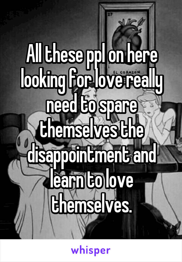 All these ppl on here looking for love really need to spare themselves the disappointment and learn to love themselves.