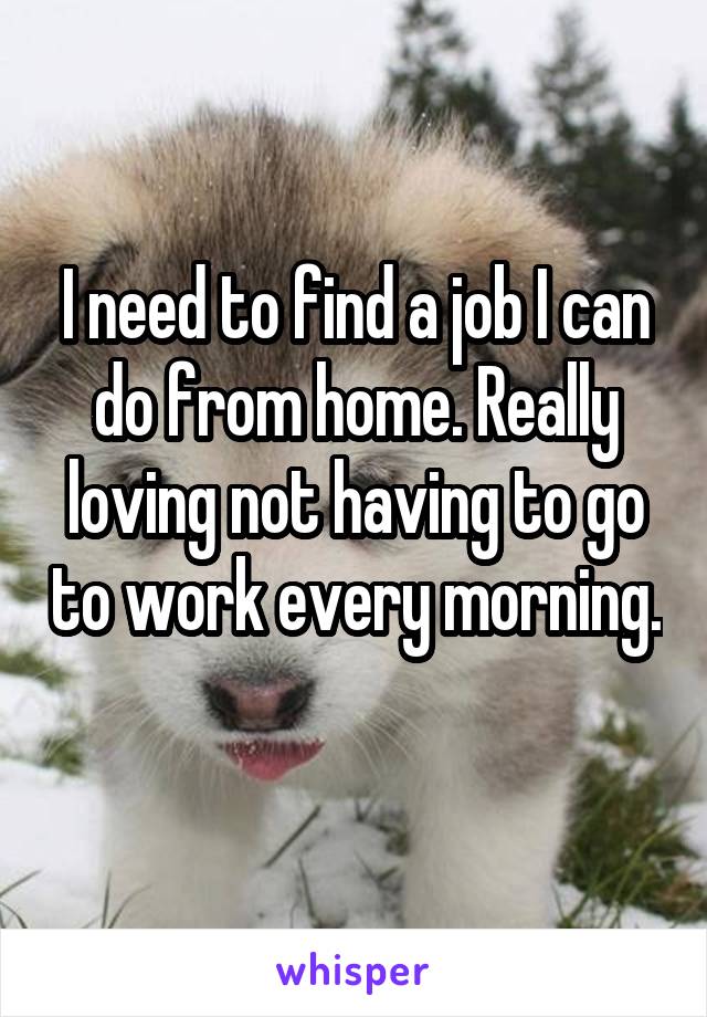 I need to find a job I can do from home. Really loving not having to go to work every morning. 