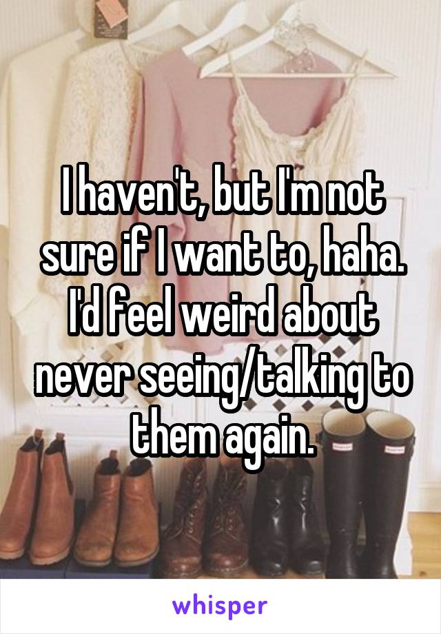 I haven't, but I'm not sure if I want to, haha. I'd feel weird about never seeing/talking to them again.