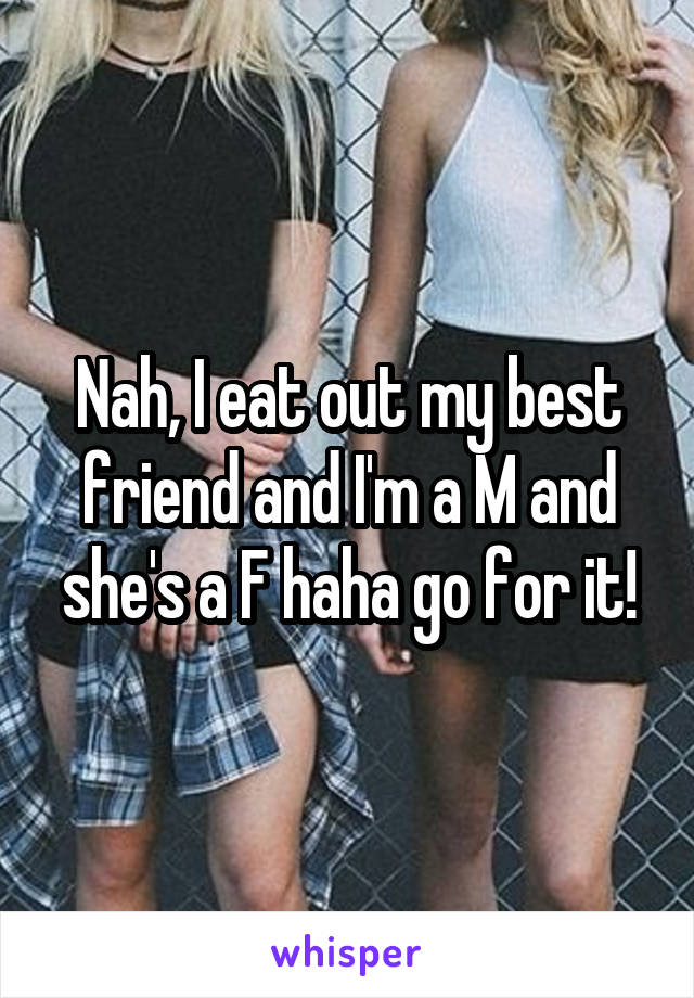 Nah, I eat out my best friend and I'm a M and she's a F haha go for it!