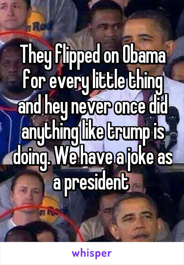 They flipped on Obama for every little thing and hey never once did anything like trump is doing. We have a joke as a president 
