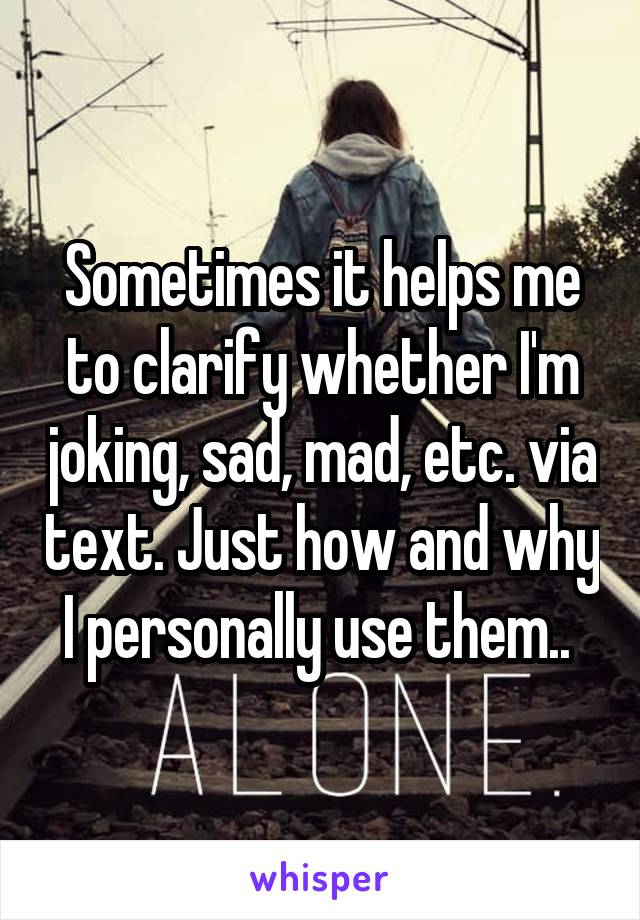 Sometimes it helps me to clarify whether I'm joking, sad, mad, etc. via text. Just how and why I personally use them.. 