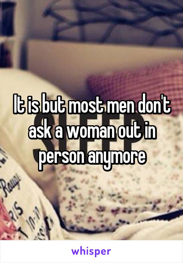 It is but most men don't ask a woman out in person anymore