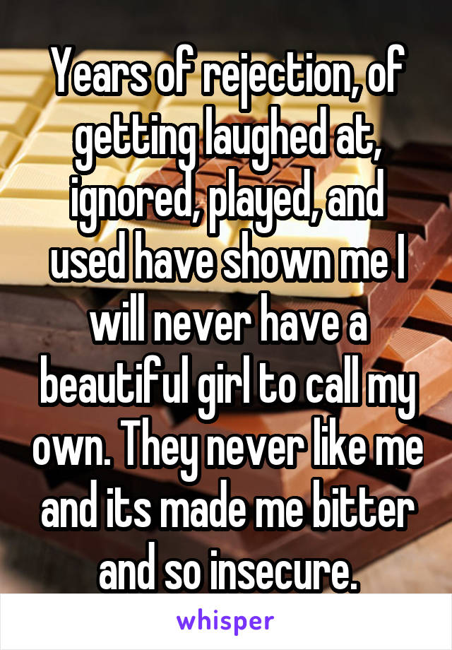 Years of rejection, of getting laughed at, ignored, played, and used have shown me I will never have a beautiful girl to call my own. They never like me and its made me bitter and so insecure.