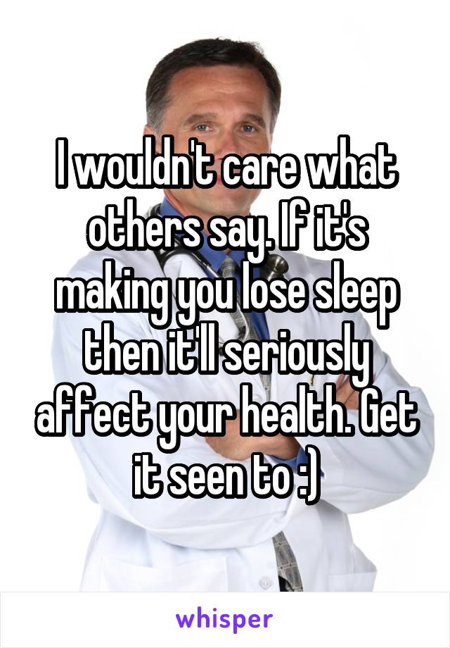 I wouldn't care what others say. If it's making you lose sleep then it'll seriously affect your health. Get it seen to :)