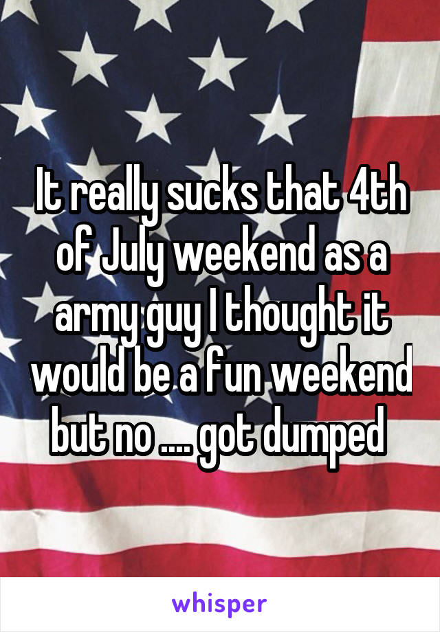 It really sucks that 4th of July weekend as a army guy I thought it would be a fun weekend but no .... got dumped 